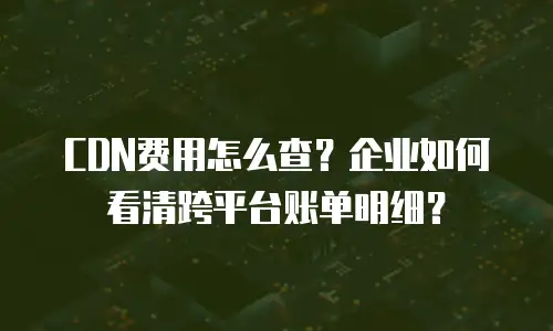 CDN费用怎么查？企业如何看清跨平台账单明细？