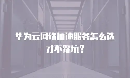 华为云网络加速服务怎么选才不踩坑？