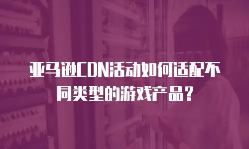 亚马逊CDN活动如何适配不同类型的游戏产品？