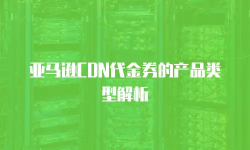亚马逊CDN代金券的产品类型解析