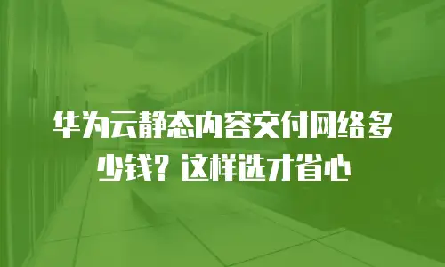 华为云静态内容交付网络多少钱？这样选才省心