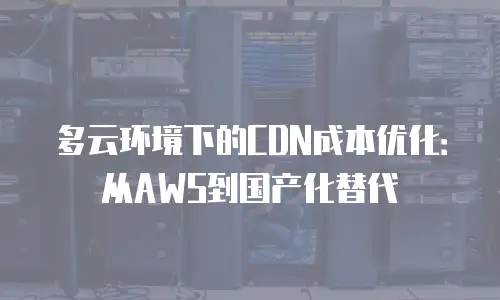 多云环境下的CDN成本优化：从AWS到国产化替代