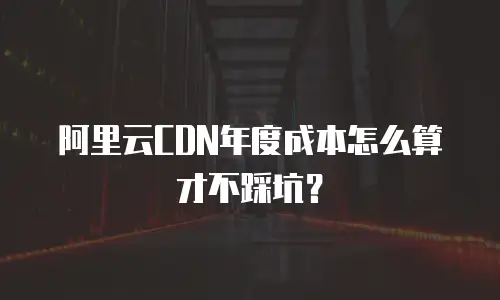 阿里云CDN年度成本怎么算才不踩坑？