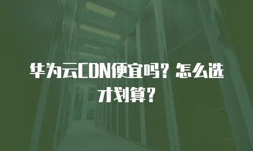 华为云CDN便宜吗？怎么选才划算？