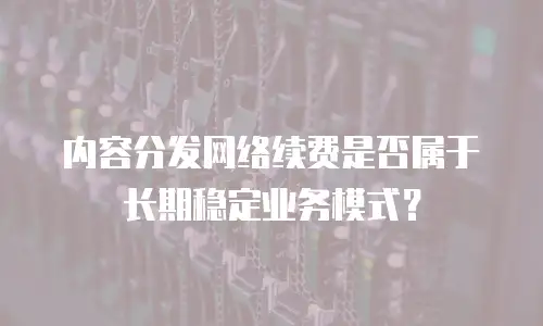 内容分发网络续费是否属于长期稳定业务模式？