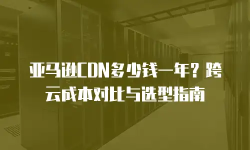 亚马逊CDN多少钱一年？跨云成本对比与选型指南