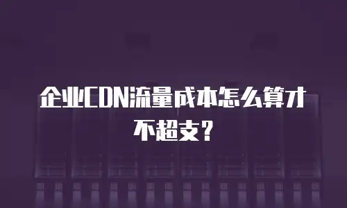 企业CDN流量成本怎么算才不超支？