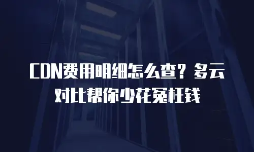 CDN费用明细怎么查？多云对比帮你少花冤枉钱