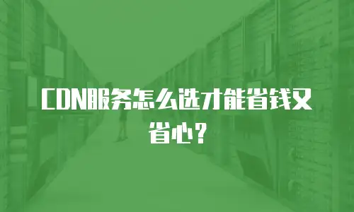CDN服务怎么选才能省钱又省心？