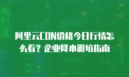 阿里云CDN价格今日行情怎么看？企业降本避坑指南