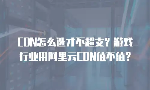 CDN怎么选才不超支？游戏行业用阿里云CDN值不值？