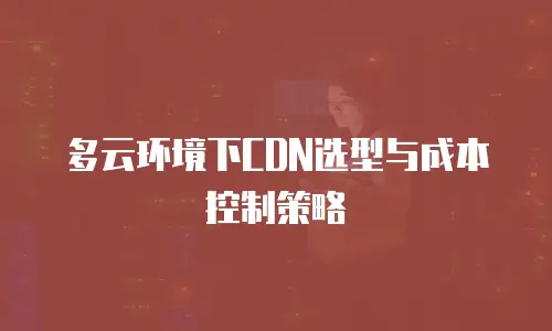 多云环境下CDN选型与成本控制策略