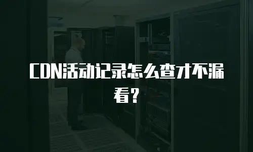 CDN活动记录怎么查才不漏看？