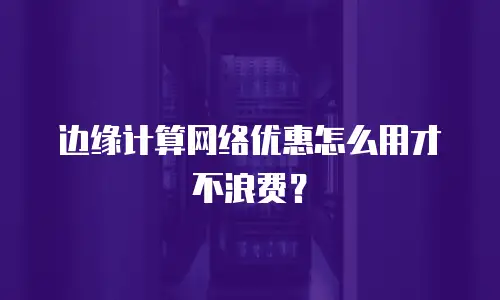 边缘计算网络优惠怎么用才不浪费？