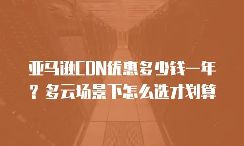 亚马逊CDN优惠多少钱一年？多云场景下怎么选才划算
