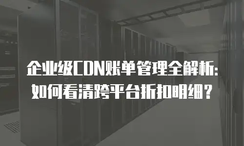 企业级CDN账单管理全解析：如何看清跨平台折扣明细？