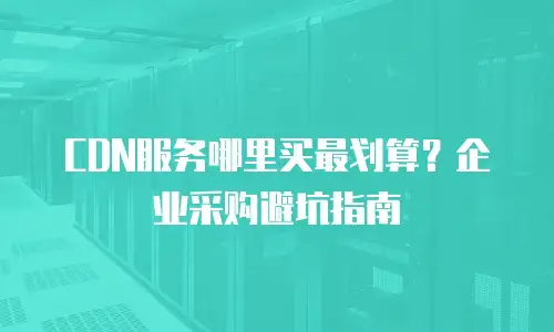 CDN服务哪里买最划算？企业采购避坑指南