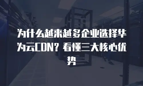 为什么越来越多企业选择华为云CDN？看懂三大核心优势