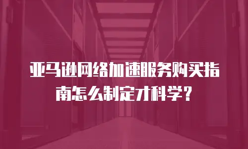 亚马逊网络加速服务购买指南怎么制定才科学？