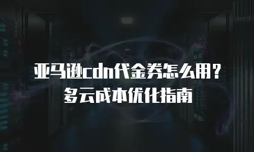 亚马逊cdn代金券怎么用？多云成本优化指南