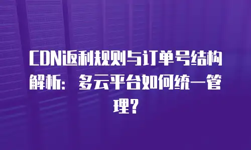 CDN返利规则与订单号结构解析：多云平台如何统一管理？