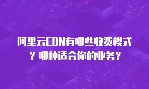 阿里云CDN有哪些收费模式？哪种适合你的业务？