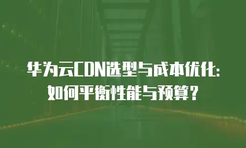华为云CDN选型与成本优化：如何平衡性能与预算？