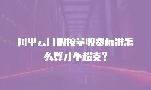 阿里云CDN按量收费标准怎么算才不超支？