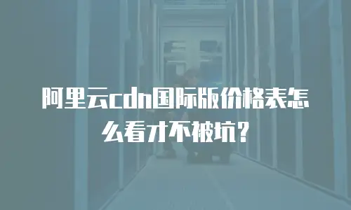 阿里云cdn国际版价格表怎么看才不被坑？