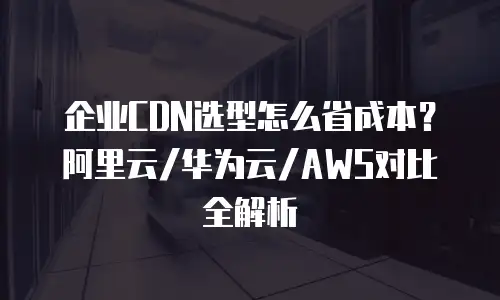 企业CDN选型怎么省成本？阿里云/华为云/AWS对比全解析