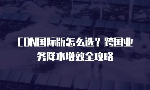 CDN国际版怎么选？跨国业务降本增效全攻略