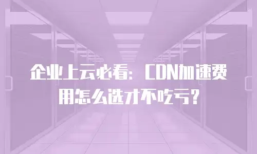 企业上云必看：CDN加速费用怎么选才不吃亏？