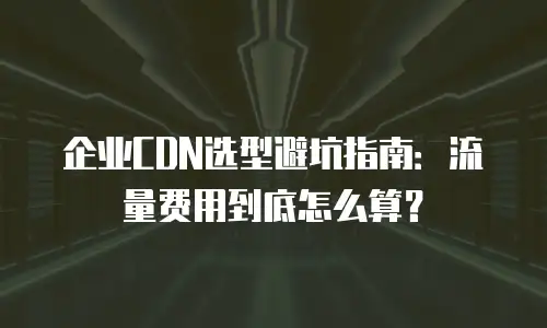 企业CDN选型避坑指南：流量费用到底怎么算？