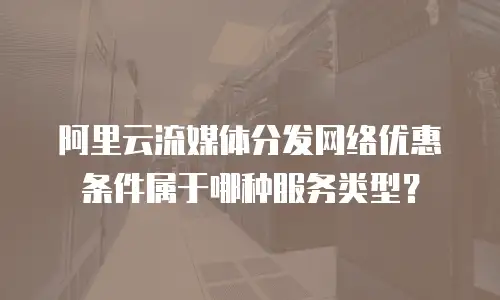 阿里云流媒体分发网络优惠条件属于哪种服务类型？