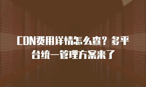 CDN费用详情怎么查？多平台统一管理方案来了