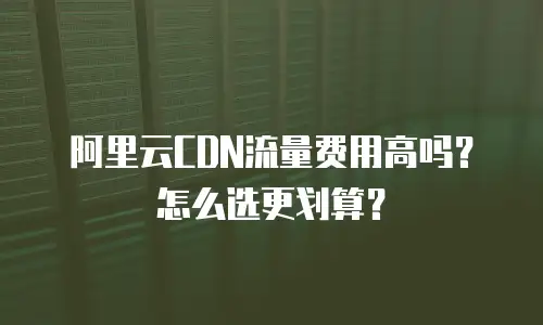 阿里云CDN流量费用高吗？怎么选更划算？