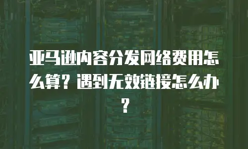亚马逊内容分发网络费用怎么算？遇到无效链接怎么办？