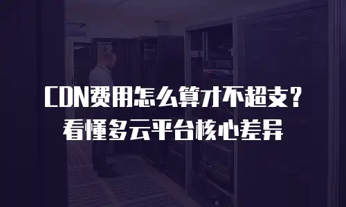 CDN费用怎么算才不超支？看懂多云平台核心差异