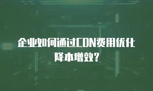 企业如何通过CDN费用优化降本增效？