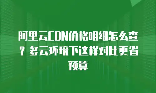 阿里云CDN价格明细怎么查？多云环境下这样对比更省预算