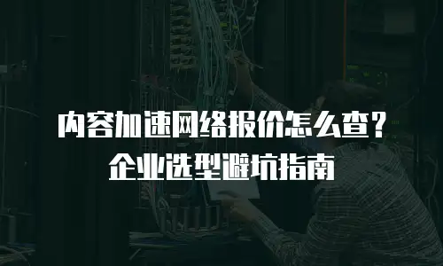 内容加速网络报价怎么查？企业选型避坑指南