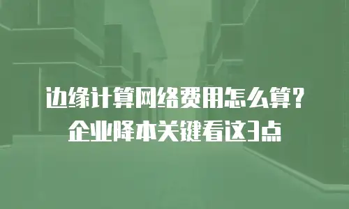 边缘计算网络费用怎么算？企业降本关键看这3点