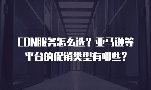 CDN服务怎么选？亚马逊等平台的促销类型有哪些？
