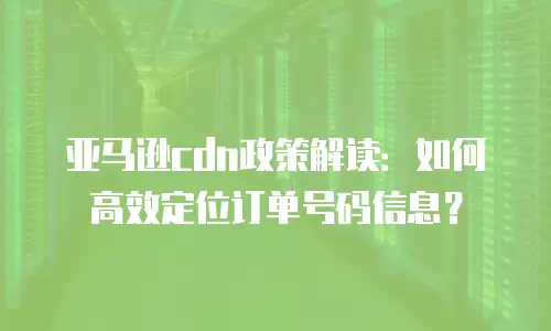 亚马逊cdn政策解读：如何高效定位订单号码信息？