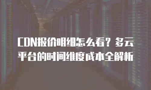 CDN报价明细怎么看？多云平台的时间维度成本全解析