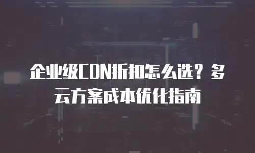 企业级CDN折扣怎么选？多云方案成本优化指南