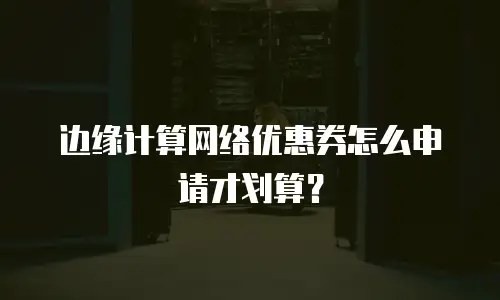 边缘计算网络优惠券怎么申请才划算？