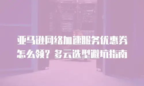 亚马逊网络加速服务优惠券怎么领？多云选型避坑指南