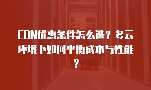 CDN优惠条件怎么选？多云环境下如何平衡成本与性能？