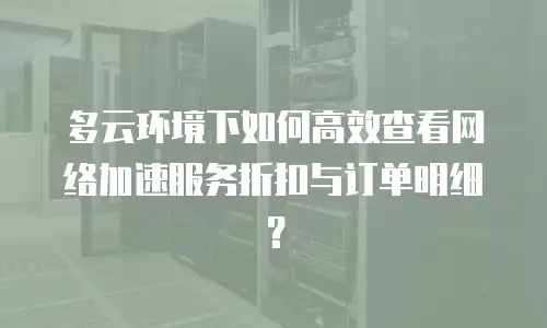 多云环境下如何高效查看网络加速服务折扣与订单明细？